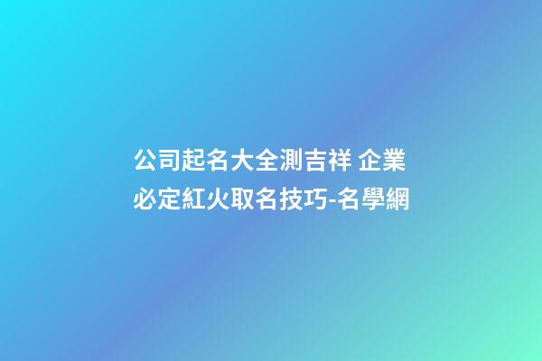 公司起名大全測吉祥 企業必定紅火取名技巧-名學網-第1張-公司起名-玄機派
